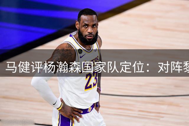 马健评杨瀚森国家队定位：对阵黎巴嫩若仍替补出场 信任恐成空谈